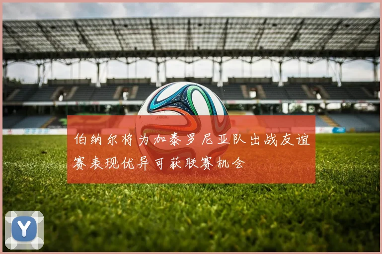 伯纳尔将为加泰罗尼亚队出战友谊赛表现优异可获联赛机会