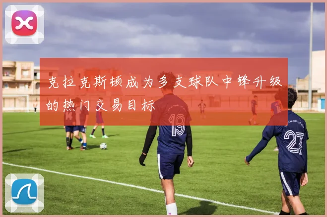 克拉克斯顿成为多支球队中锋升级的热门交易目标