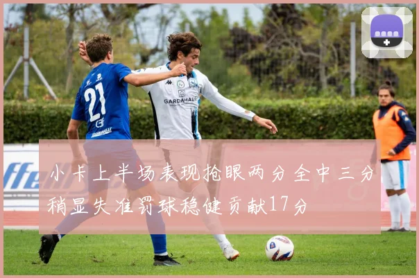 小卡上半场表现抢眼两分全中三分稍显失准罚球稳健贡献17分