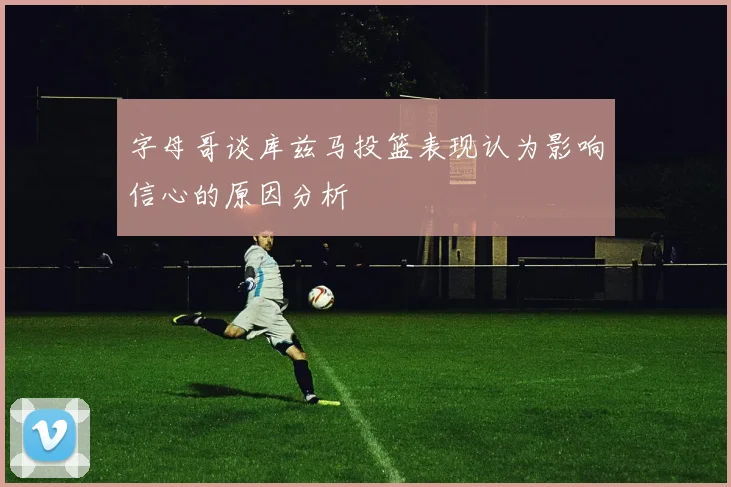 字母哥谈库兹马投篮表现认为影响信心的原因分析