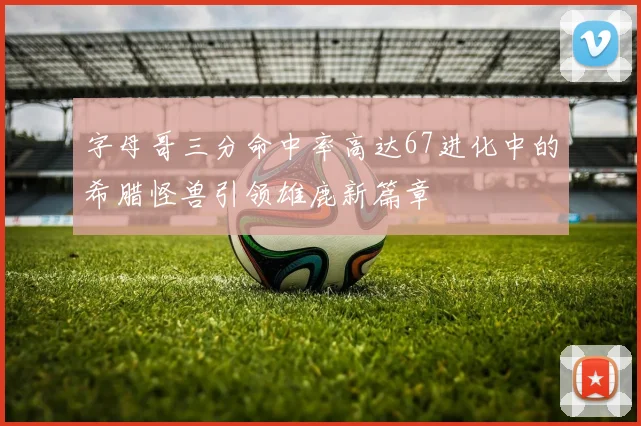 字母哥三分命中率高达67进化中的希腊怪兽引领雄鹿新篇章