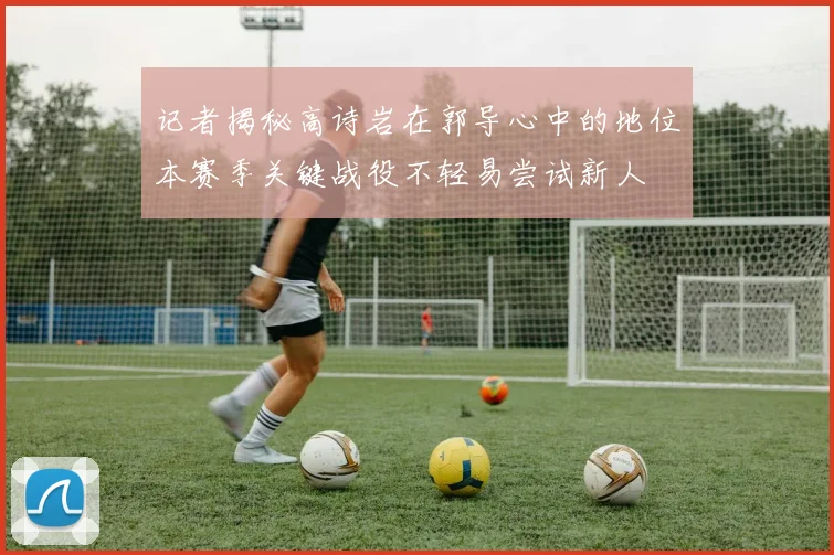 记者揭秘高诗岩在郭导心中的地位本赛季关键战役不轻易尝试新人