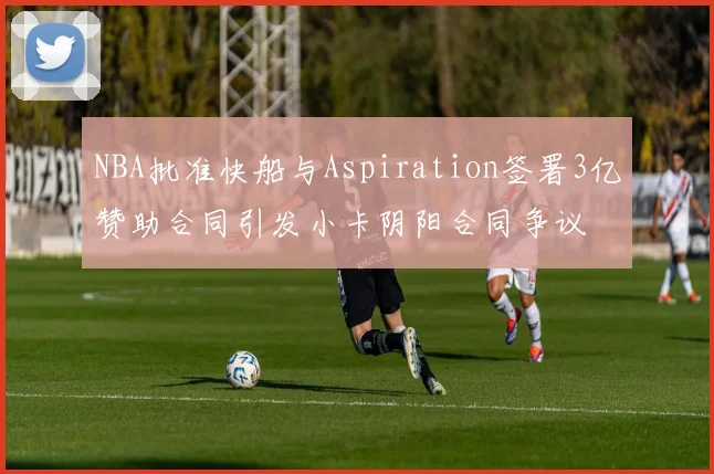 NBA批准快船与Aspiration签署3亿赞助合同引发小卡阴阳合同争议
