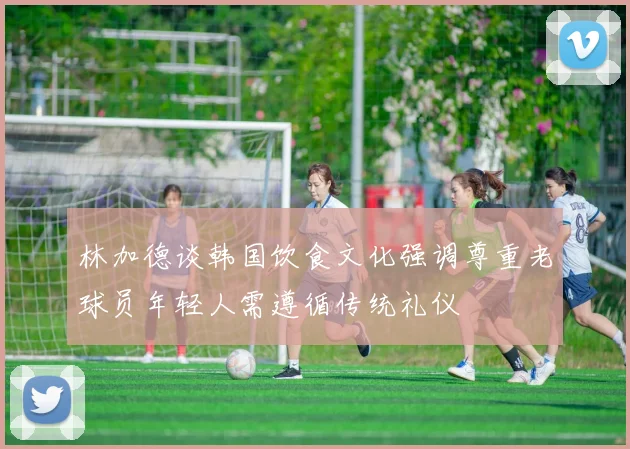 林加德谈韩国饮食文化强调尊重老球员年轻人需遵循传统礼仪