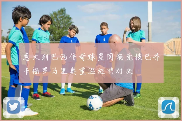 意大利巴西传奇球星同场竞技巴乔卡福罗马里奥重温经典对决
