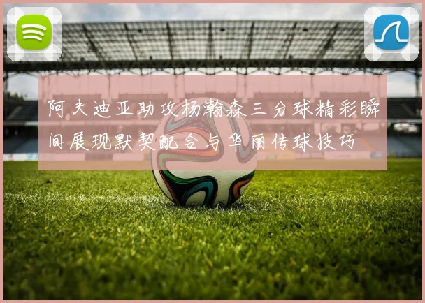 阿夫迪亚助攻杨瀚森三分球精彩瞬间展现默契配合与华丽传球技巧