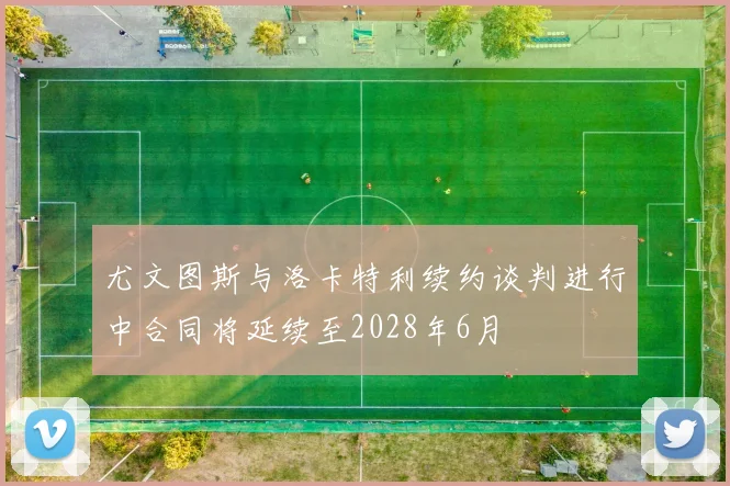 尤文图斯与洛卡特利续约谈判进行中合同将延续至2028年6月