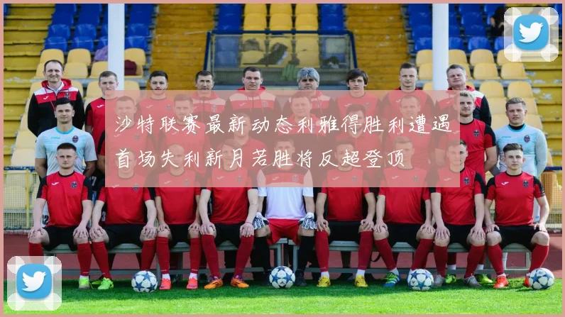 沙特联赛最新动态利雅得胜利遭遇首场失利新月若胜将反超登顶