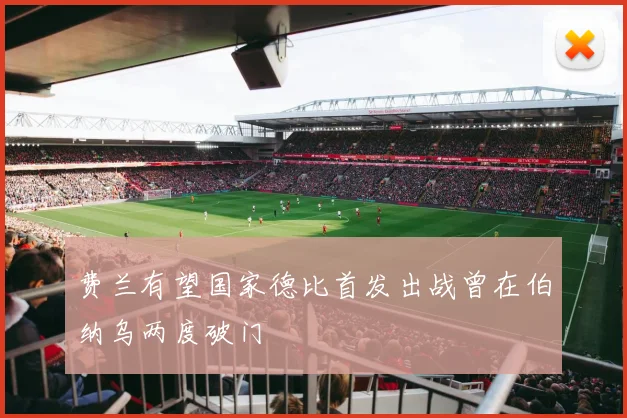 费兰有望国家德比首发出战曾在伯纳乌两度破门