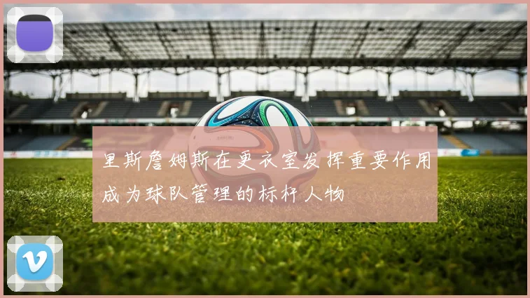 里斯詹姆斯在更衣室发挥重要作用成为球队管理的标杆人物