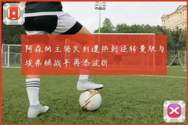 阿森纳主场失利遭热刺逆转曼联与埃弗顿战平再添波折