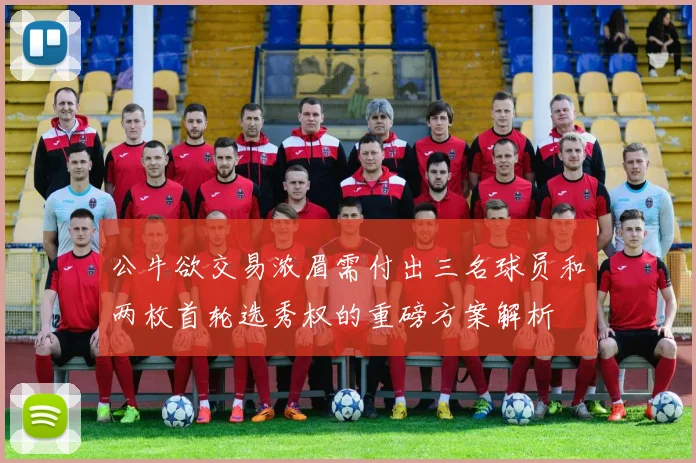 公牛欲交易浓眉需付出三名球员和两枚首轮选秀权的重磅方案解析