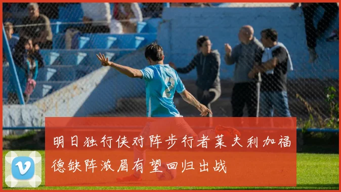 明日独行侠对阵步行者莱夫利加福德缺阵浓眉有望回归出战