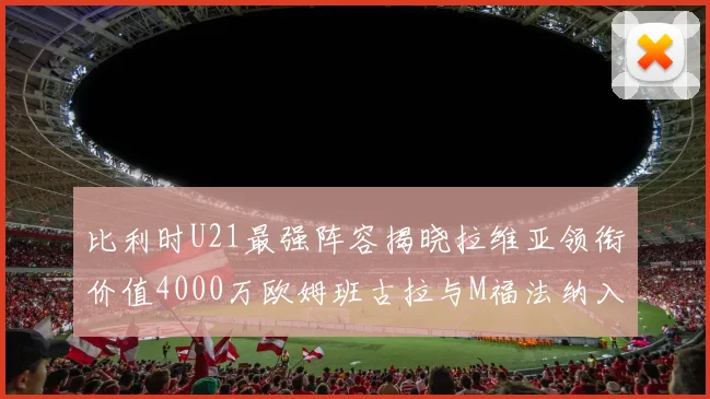 比利时U21最强阵容揭晓拉维亚领衔价值4000万欧姆班古拉与M福法纳入选