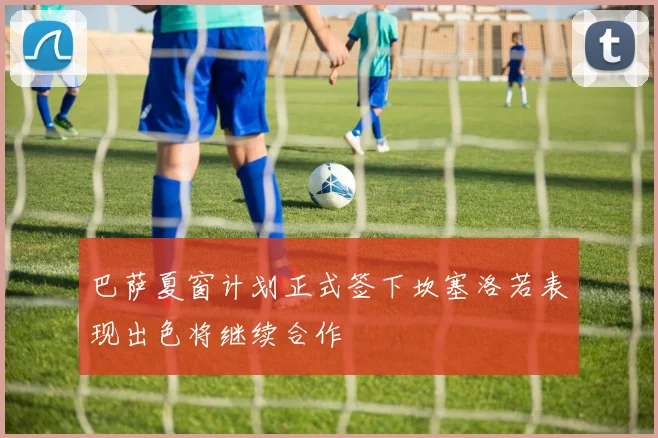 巴萨夏窗计划正式签下坎塞洛若表现出色将继续合作