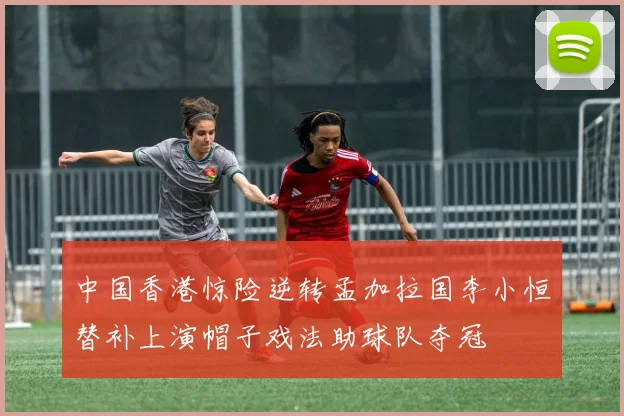 中国香港惊险逆转孟加拉国李小恒替补上演帽子戏法助球队夺冠