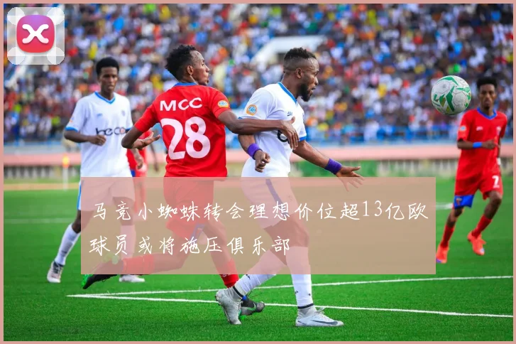 马竞小蜘蛛转会理想价位超13亿欧球员或将施压俱乐部