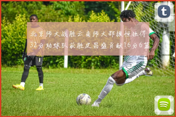 北京师大战胜云南师大邵振恒独得32分助球队获胜皮昌盛贡献16分6篮板5助攻