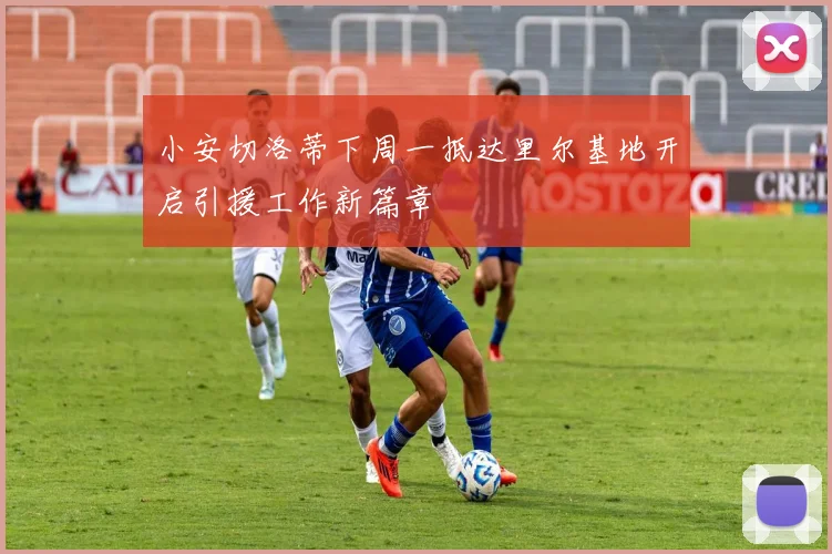 小安切洛蒂下周一抵达里尔基地开启引援工作新篇章